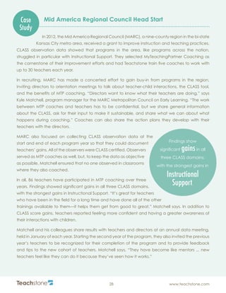 R
28 www.teachstone.com
Case
Study
Mid America Regional Council Head Start
In 2012, the Mid America Regional Council (MARC), a nine-county region in the bi-state
Kansas City metro area, received a grant to improve instruction and teaching practices.
CLASS observation data showed that programs in the area, like programs across the nation,
struggled in particular with Instructional Support. They selected MyTeachingPartner Coaching as
the cornerstone of their improvement efforts and had Teachstone train five coaches to work with
up to 30 teachers each year.
In recruiting, MARC has made a concerted effort to gain buy-in from programs in the region,
inviting directors to orientation meetings to talk about teacher-child interactions, the CLASS tool,
and the benefits of MTP coaching. “Directors want to know what their teachers are doing,” says
Kyle Matchell, program manager for the MARC Metropolitan Council on Early Learning. “The work
between MTP coaches and teachers has to be confidential, but we share general information
about the CLASS, ask for their input to make it sustainable, and share what we can about what
happens during coaching.” Coaches can also share the action plans they develop with their
teachers with the directors.
MARC also focused on collecting CLASS observation data at the
start and end of each program year so that they could document
teachers’ gains. All of the observers were CLASS certified. Observers
served as MTP coaches as well, but, to keep the data as objective
as possible, Matchell ensured that no one observed in classrooms
where they also coached.
In all, 86 teachers have participated in MTP coaching over three
years. Findings showed significant gains in all three CLASS domains,
with the strongest gains in Instructional Support. “It’s great for teachers
who have been in the field for a long time and have done all of the other
trainings available to them—it helps them get from good to great,” Matchell says. In addition to
CLASS score gains, teachers reported feeling more confident and having a greater awareness of
their interactions with children.
Matchell and his colleagues share results with teachers and directors at an annual data meeting,
held in January of each year. Starting the second year of the program, they also invited the previous
year’s teachers to be recognized for their completion of the program and to provide feedback
and tips to the new cohort of teachers. Matchell says, “They have become like mentors ... new
teachers feel like they can do it because they’ve seen how it works.”
Findings show
significant gainsin all
three CLASS domains,
with the strongest gains in
Instructional
Support.
 