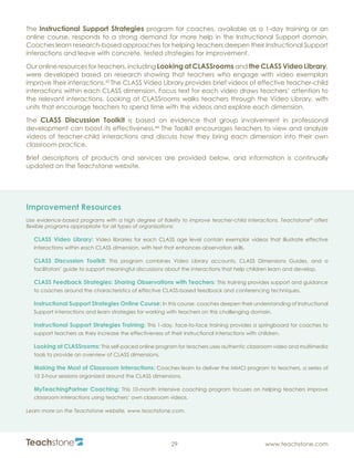 R
29 www.teachstone.com
The Instructional Support Strategies program for coaches, available as a 1-day training or an
online course, responds to a strong demand for more help in the Instructional Support domain.
Coaches learn research-based approaches for helping teachers deepen their Instructional Support
interactions and leave with concrete, tested strategies for improvement.
Our online resources for teachers, including Looking at CLASSrooms and the CLASS Video Library,
were developed based on research showing that teachers who engage with video exemplars
improve their interactions.43
The CLASS Video Library provides brief videos of effective teacher-child
interactions within each CLASS dimension. Focus text for each video draws teachers’ attention to
the relevant interactions. Looking at CLASSrooms walks teachers through the Video Library, with
units that encourage teachers to spend time with the videos and explore each dimension.
The CLASS Discussion Toolkit is based on evidence that group involvement in professional
development can boost its effectiveness.44
The Toolkit encourages teachers to view and analyze
videos of teacher-child interactions and discuss how they bring each dimension into their own
classroom practice.
Brief descriptions of products and services are provided below, and information is continually
updated on the Teachstone website.
Improvement Resources
Use evidence-based programs with a high degree of fidelity to improve teacher-child interactions. Teachstone®
offers
flexible programs appropriate for all types of organizations:
CLASS Video Library: Video libraries for each CLASS age level contain exemplar videos that illustrate effective
interactions within each CLASS dimension, with text that enhances observation skills.
CLASS Discussion Toolkit: This program combines Video Library accounts, CLASS Dimensions Guides, and a
facilitators’ guide to support meaningful discussions about the interactions that help children learn and develop.
CLASS Feedback Strategies: Sharing Observations with Teachers: This training provides support and guidance
to coaches around the characteristics of effective CLASS-based feedback and conferencing techniques.
Instructional Support Strategies Online Course: In this course, coaches deepen their understanding of Instructional
Support interactions and learn strategies for working with teachers on this challenging domain.
Instructional Support Strategies Training: This 1-day, face-to-face training provides a springboard for coaches to
support teachers as they increase the effectiveness of their instructional interactions with children.
Looking at CLASSrooms: This self-paced online program for teachers uses authentic classroom video and multimedia
tools to provide an overview of CLASS dimensions.
Making the Most of Classroom Interactions: Coaches learn to deliver the MMCI program to teachers, a series of
10 2-hour sessions organized around the CLASS dimensions.
MyTeachingPartner Coaching: This 10-month intensive coaching program focuses on helping teachers improve
classroom interactions using teachers’ own classroom videos.
Learn more on the Teachstone website, www.teachstone.com.
 