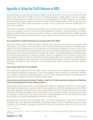R
32 www.teachstone.com
Appendix A: Using the CLASS Measure in QRIS
Quality Rating and Improvement Systems (QRISs) have taken off in this country; currently, 49 states
either have some form of QRIS or are in the planning stages.1
These systems can be complex,
taking many aspects of quality into account. Incorporating the CLASS®
measure into a QRIS is
worth the effort though: research has shown that the CLASS measure predicts child outcomes more
consistently than other typical indicators of quality, such as curriculum, teacher qualifications, or
classroom materials.2
Many of the questions that arise around QRISs—for instance, how to maintain observer reliability,
how many cycles to conduct, and how to give feedback to teachers—are addressed in the Learn,
Measure, and Improve sections of this guide. However, several questions specific to QRISs deserve
further attention. We provide preliminary answers below, and note that we continue to research
these issues.
How should the CLASS framework be incorporated into QRIS?
During the design phase, QRIS developers decide how and when to incorporate teacher-child
interactions as a criterion for rating. Some systems include CLASS observations at all quality levels;
others start CLASS observations once programs have reached a threshold of three or more stars.
There is no clear right or wrong approach. We do recommend emphasizing that teacher-child
interactions are a fundamental part of child-care quality, and getting programs thinking about
and improving interactions as early as possible. There is no research we are aware of that shows
that programs need to reach a certain level of structural quality (such as teacher qualifications or
classroom materials) before they work on teacher-child interactions. Instead, structural program
elements and teacher-child interactions are complementary aspects of quality that both deserve
attention.
How many observers are needed?
When doing live observations in the field, it is best to assume that an observer can only complete
one classroom observation per day, or two if the program holds morning and afternoon sessions.
The number of observers needed depends on how many classrooms need to be observed and
how long the window is for conducting the observations.
How should scores from the Infant, Toddler, and Pre-K CLASS tools be combined so that they
can be incorporated into the rating system?
Several options are viable. One is to average scores together: average the dimensions within each
tool together to arrive at an overall score for each age level, and then average scores from those
age levels together. We tested this method using Toddler and Pre-K CLASS data and the resulting
averages including the toddler scores were similar to the averages with pre-K scores only. If you use
this approach, make sure to develop cut points or thresholds based on the combined data rather
than relying on cut points developed for the Pre-K CLASS tool.
An alternative method, and preferable from a scientific perspective, would be to determine
thresholds for each age level separately and assign points to each age level based on those
thresholds. For example, a program could get five points for having an overall score of 4.5 on the
1
http://qrisnetwork.org
2
Sabol, T. J., Soliday Hong, S. L., Pianta, R. C., & Burchinal, M. R. (2013). Can rating pre-K programs predict children’s learning? Science,
341, 845-846.
 