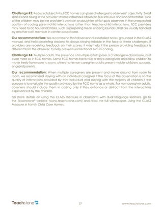 R
37 www.teachstone.com
Challenge #3:Reduced objectivity. FCC homes can pose challenges to observers’ objectivity. Small
spaces and being in the provider’s home can make observers feel intrusive and uncomfortable. One
of the children may be the provider’s own son or daughter, which puts observers in the unexpected
position of coding parent-child interactions rather than teacher-child interactions. FCC providers
may need to do household tasks, such as preparing meals or doing laundry, that are usually handled
by another staff member in center-based care.
Our recommendation: We recommend that observers take detailed notes, grounded in the CLASS
manual, and hold debriefing sessions to discuss staying reliable in the face of these challenges. If
providers are receiving feedback on their scores, it may help if the person providing feedback is
different from the observer, to help prevent unintentional bias in coding.
Challenge #4: Multiple adults. The presence of multiple adults poses a challenge in classrooms, and
even more so in FCC homes. Some FCC homes have two or more caregivers and allow children to
move freely from room to room, others have non-caregiver adults present—older children, spouses,
or grandparents.
Our recommendation: When multiple caregivers are present and move around from room to
room, we recommend staying with an individual caregiver if the focus of the observation is on the
quality of interactions provided by that individual and staying with the majority of children if the
purpose is to evaluate the quality provided by the FCC home as a whole. For non-caregiver adults,
observers should include them in coding only if they enhance or detract from the interactions
experienced by the children.
For more details on using the CLASS measure in classrooms with dual language learners, go to
the Teachstone®
website (www.teachstone.com) and read the full whitepaper, Using the CLASS
Measure in Family Child Care Homes.
 