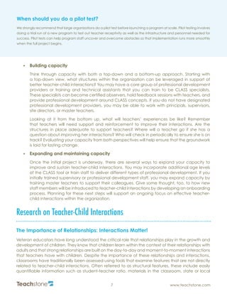 R
7 www.teachstone.com
•	 Building capacity
Think through capacity with both a top-down and a bottom-up approach. Starting with
a top-down view, what structures within the organization can be leveraged in support of
better teacher-child interactions? You may have a core group of professional development
providers or training and technical assistants that you can train to be CLASS specialists.
These specialists can become certified observers, hold feedback sessions with teachers, and
provide professional development around CLASS concepts. If you do not have designated
professional development providers, you may be able to work with principals, supervisors,
site directors, or master teachers.
Looking at it from the bottom up, what will teachers’ experiences be like? Remember
that teachers will need support and reinforcement to improve their interactions. Are the
structures in place adequate to support teachers? Where will a teacher go if she has a
question about improving her interactions? Who will check in periodically to ensure she is on
track? Evaluating your capacity from both perspectives will help ensure that the groundwork
is laid for lasting change.
•	 Expanding and maintaining capacity
Once the initial project is underway, there are several ways to expand your capacity to
improve and sustain teacher-child interactions. You may incorporate additional age levels
of the CLASS tool or train staff to deliver different types of professional development. If you
initially trained supervisory or professional development staff, you may expand capacity by
training master teachers to support their colleagues. Give some thought, too, to how new
staff members will be introduced to teacher-child interactions by developing an onboarding
process. Planning for these next steps will support an ongoing focus on effective teacher-
child interactions within the organization.
Research on Teacher-Child Interactions
The Importance of Relationships: Interactions Matter!
Veteran educators have long understood the critical role that relationships play in the growth and
development of children. They know that children learn within the context of their relationships with
adults and that strong relationships are built on the day-to-day and moment-to-moment interactions
that teachers have with children. Despite the importance of these relationships and interactions,
classrooms have traditionally been assessed using tools that examine features that are not directly
related to teacher-child interactions. Often referred to as structural features, these include easily
quantifiable information such as student-teacher ratio, materials in the classroom, state or local
When should you do a pilot test?
We strongly recommend that large organizations do a pilot test before launching a program at scale. Pilot testing involves
doing a trial run of a new program to test out teacher receptivity as well as the infrastructure and personnel needed for
success. Pilot tests can help program staff uncover and overcome obstacles so that implementation runs more smoothly
when the full project begins.
 