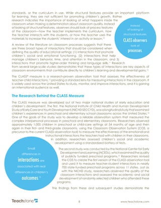 R
8 www.teachstone.com
standards, or the curriculum in use. While structural features provide an important platform
for learning, they are not sufficient for promoting children’s growth. Rather,
research indicates the importance of looking at what happens inside the
classroom when making a determination about classroom quality. Instead
of looking at structural features, observers should look at process features
of the classroom—how the teacher implements the curriculum, how
the teacher interacts with the students, or how the teacher uses the
materials to increase the students’ interest in an activity or lesson.10
A review of the literature on classroom processes suggests that there
are three broad types of interactions that should be considered when
defining the quality of educational settings: (1) interactions that promote
children’s social and emotional functioning, (2) interactions that help
manage children’s behavior, time, and attention in the classroom, and 3)
interactions that promote higher-order thinking and language skills.11
Research
from several large-scale studies demonstrates that these types of interactions are key aspects of
classroom environments that contribute directly to children’s learning and developmental gains.12
The CLASS®
measure is a research-proven observation tool that assesses the effectiveness of
teacher-child interactions,13
providing a standard lens for measuring interactions in the classroom. It
is widely used across the United States to study, monitor, and improve interactions, and it is gaining
an international audience as well.
The Research Behind the CLASS Measure
The CLASS measure was developed out of two major national studies of early education and
children’s development. The first, the National Institute of Child Health and Human Development
StudyofEarlyCareandYouthDevelopment(NICHDSECCYD),wasalongitudinalstudythatexamined
children’s experiences in preschool and elementary school classrooms across the United States.14
One of the goals of the study was to develop a reliable observation system that measured the
complex interpersonal processes in preschool and elementary classrooms. Researchers observed
approximately 1,000 children in preschool or child-care settings at 54 months of age and then
again in their first- and third-grade classrooms, using the Classroom Observation System (COS, a
precursor to the current CLASS observation tool) to measure the effectiveness of the emotional and
instructional interactions the teachers had with children in their classrooms.
In addition, researchers assessed children’s social and academic
development using a standardized battery of tests.
The second study was conducted by the National Center for Early
DevelopmentandLearning(NCEDL),whichexaminedthequality
of publicly funded preschool programs.15
Researchers revised
the COS to create the first version of the CLASS observation tool
and used it to measure teacher-student interactions in nearly
700 state-funded preschool programs across 11 states. Just as
with the NICHD study, researchers observed the quality of the
classroom interactions and assessed the academic and social
development of randomly selected children who attended these
programs.
The findings from these and subsequent studies demonstrate the
Small
differences in
interactionsare
associated with real
differences in children’s
outcomes.
18
Instead
of looking at
structural features,
CLASS observers
look at
processes.
 