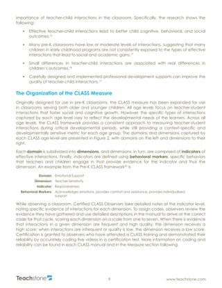 R
9 www.teachstone.com
importance of teacher-child interactions in the classroom. Specifically, the research shows the
following:
•	 Effective teacher-child interactions lead to better child cognitive, behavioral, and social
outcomes.16
•	 Many pre-K classrooms have low or moderate levels of interactions, suggesting that many
children in early childhood programs are not consistently exposed to the types of effective
interactions that lead to social and academic gains.17
•	 Small differences in teacher-child interactions are associated with real differences in
children’s outcomes.18
•	 Carefully designed and implemented professional development supports can improve the
quality of teacher-child interactions.19
The Organization of the CLASS Measure
Originally designed for use in pre-K classrooms, the CLASS measure has been expanded for use
in classrooms serving both older and younger children. All age levels focus on teacher-student
interactions that foster social and cognitive growth. However, the specific types of interactions
captured by each age level vary to reflect the developmental needs of the learners. Across all
age levels, the CLASS framework provides a consistent approach to measuring teacher-student
interactions during critical developmental periods, while still providing a context-specific and
developmentally sensitive metric for each age group. The domains and dimensions captured by
each CLASS age level are presented in Figure 2, with domains on the left and dimensions to their
right.
Each domain is subdivided into dimensions, and dimensions, in turn, are comprised of indicators of
effective interactions. Finally, indicators are defined using behavioral markers, specific behaviors
that teachers and children engage in that provide evidence for the indicator and thus the
dimension. An example from the Pre-K CLASS framework20
is
Domain: Emotional Support
Dimension: Teacher Sensitivity
Indicator: Responsiveness
Behavioral Markers: Acknowledges emotions, provides comfort and assistance, provides individualized
support
While observing a classroom, Certified CLASS Observers take detailed notes at the indicator level,
noting specific evidence of interactions for each dimension. To assign codes, observers review the
evidence they have gathered and use detailed descriptions in the manual to arrive at the correct
code for that cycle, scoring each dimension on a scale from one to seven. When there is evidence
that interactions in a given dimension are frequent and high quality, the dimension receives a
high score; when interactions are infrequent or quality is low, the dimension receives a low score.
Certification is granted to observers who have attended a CLASS training and demonstrated their
reliability by accurately coding five videos in a certification test. More information on coding and
reliability can be found in each CLASS manual and in the Measure section following.
 