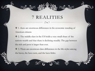 7 REALITIES

 1. there are enormous differences in the economic standing of
American citizens
 2. The middle class in the US holds a very small share of the
nations wealth and that share is declining steadily. The gap between
the rich and poor is larger than ever.
 3. There are enormous class differences in the life-styles among
the haves, the have-nots, and the have-littles
 
