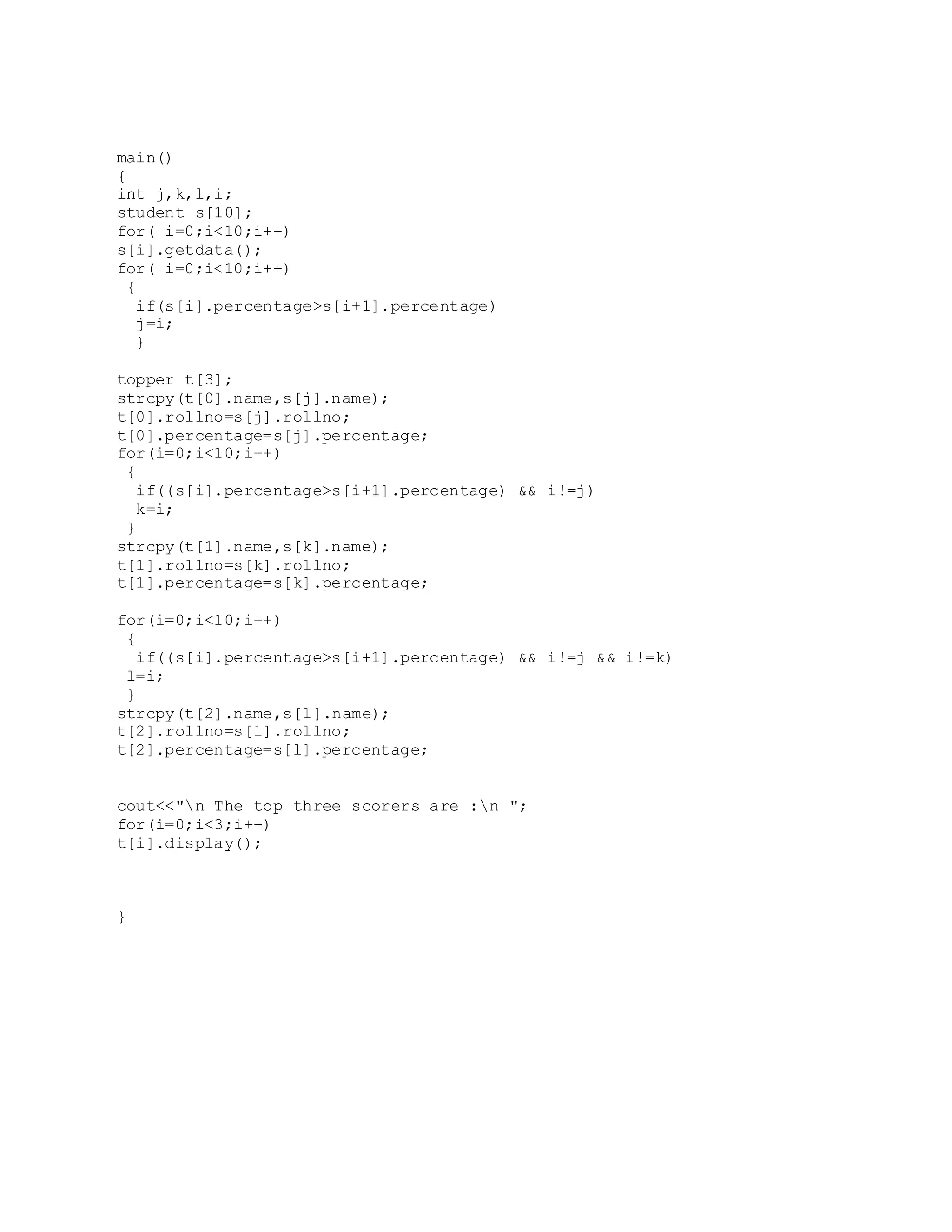 main() { int j,k,l,i; student s[10]; for( i=0;i<10;i++) s[i].getdata(); for( i=0;i<10;i++) { if(s[i].percentage>s[i+1].percentage) j=i; } topper t[3]; strcpy(t[0].name,s[j].name); t[0].rollno=s[j].rollno; t[0].percentage=s[j].percentage; for(i=0;i<10;i++) { if((s[i].percentage>s[i+1].percentage) && i!=j) k=i; } strcpy(t[1].name,s[k].name); t[1].rollno=s[k].rollno; t[1].percentage=s[k].percentage; for(i=0;i<10;i++) { if((s[i].percentage>s[i+1].percentage) && i!=j && i!=k) l=i; } strcpy(t[2].name,s[l].name); t[2].rollno=s[l].rollno; t[2].percentage=s[l].percentage; cout<<"n The top three scorers are :n "; for(i=0;i<3;i++) t[i].display(); } 