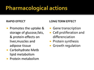 RAPID EFFECT
 Promotes the uptake &
storage of glucose, fats,
& protein-effects on
liver, muscles and
adipose tissue
 Carbohydrate Metb
lipid metabolism
 Protein metabolism
LONGTERM EFFECT
 Gene transcription
 Cell proliferation and
differenciation
 Protein synthesis
 Growth regulation
 