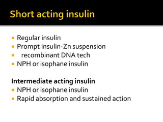 Insulin lispro- produced by reversing proline and lysine
at the corboxy terminal B28 AND b29
Insuin aspart- The proline at B28 is replaced by
aspartic acid
Insulin glulisine-CSII ( for Contineous Subcutanuous-
Insulin infusion) formed by lycine replacing
asparagine
Rapid absorption from subcutaneous tissue
 