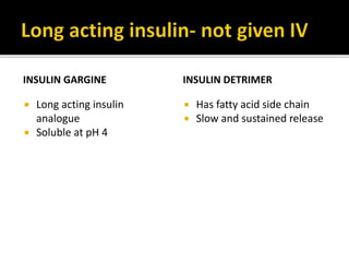 Regular insulin- it is a buffered neutral pH solution of
unmodified insulin stabilized by small amount of zinc.
The insulin molecules self aggregate to form
hexamers around zinc ions. After s.c. injection, insulin
monomers are gradually released by dilution.
peak action occurs by 2-3hrs
Prompt insulin-Zn suspension(Lente Insulin)- two types
Ulta lente- large particles-insolube in water, long acting
Semilente- smaller particles, amorphous shorter acting
NPH or isophane insulin
Intermediate acting insulin
NPH or isophane insulin( Neutral Protamine Hagedorn)
protamne complexes all insulin molecules. Mostly
combined with regular insulin. (70:30) or (50:50)
 