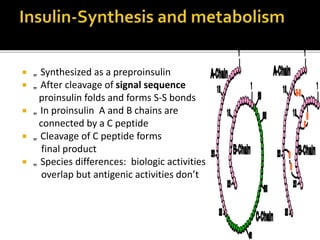  „ Synthesized as a preproinsulin
 „ After cleavage of signal sequence
proinsulin folds and forms S-S bonds
 „ In proinsulin A and B chains are
connected by a C peptide
 „ Cleavage of C peptide forms
final product
 „ Species differences: biologic activities
overlap but antigenic activities don’t
 