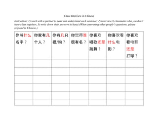 Class Interview in Chinese
Instruction: 1) work with a partner to read and understand each sentence; 2) interview 6 classmates who you don’t
have class together; 3) write down their answers in hanzi (When answering other people’s questions, please
respond in Chinese.)
你叫什么
名字？
你家有几
个人？
你有几只
猫/狗？
你觉得谁
很有名？
你喜欢
唱歌还是
跳舞？
你喜欢看
什么电
影？
你喜欢
看电影
还是
打球？
 