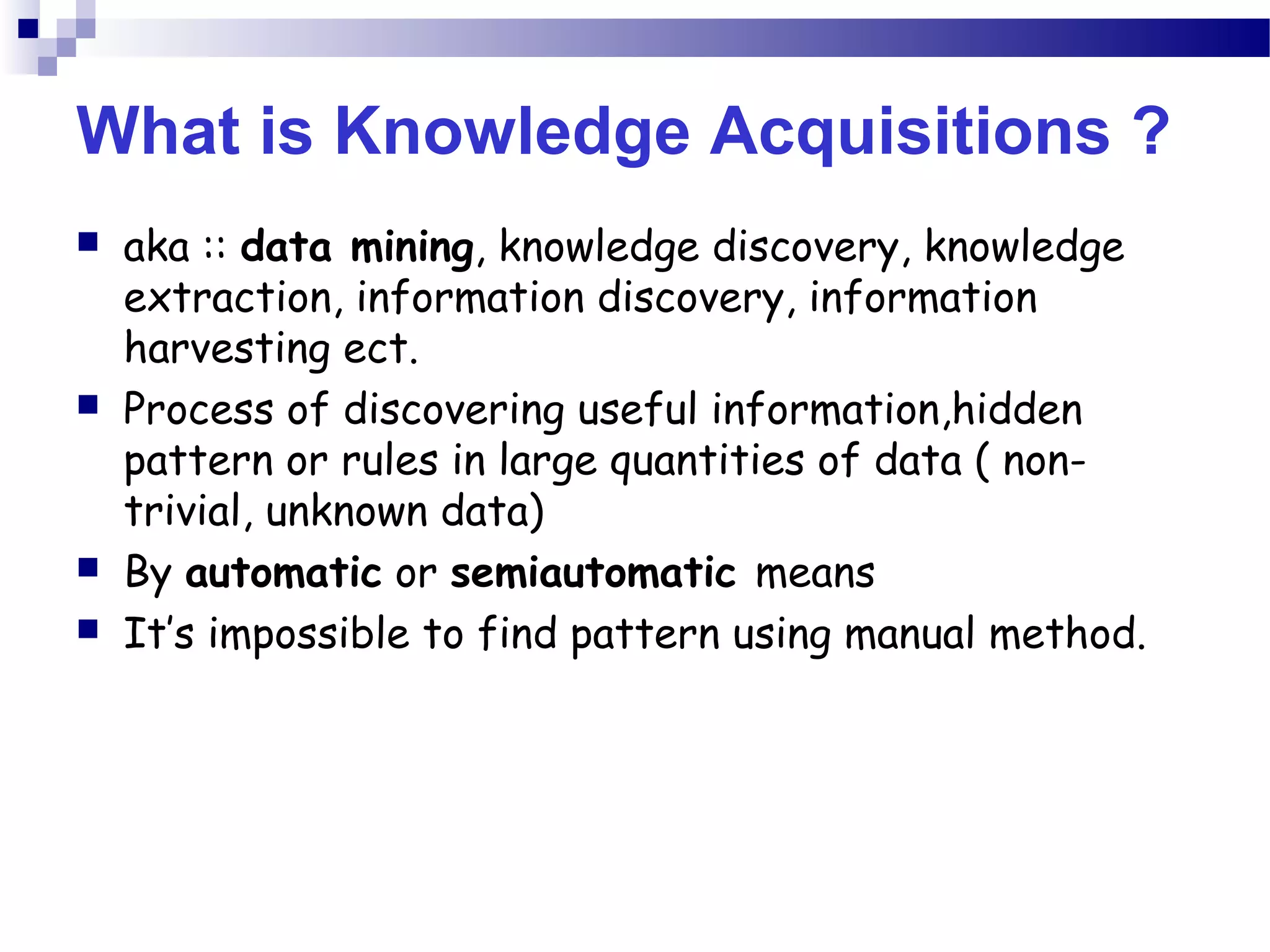 What is Knowledge Acquisitions ?
 aka :: data mining, knowledge discovery, knowledge
extraction, information discovery, information
harvesting ect.
 Process of discovering useful information,hidden
pattern or rules in large quantities of data ( non-
trivial, unknown data)
 By automatic or semiautomatic means
 It’s impossible to find pattern using manual method.
 