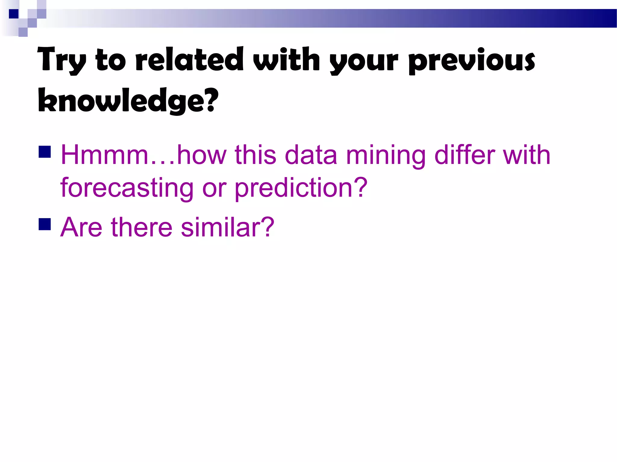 Try to related with your previous
knowledge?
 Hmmm…how this data mining differ with
forecasting or prediction?
 Are there similar?
 