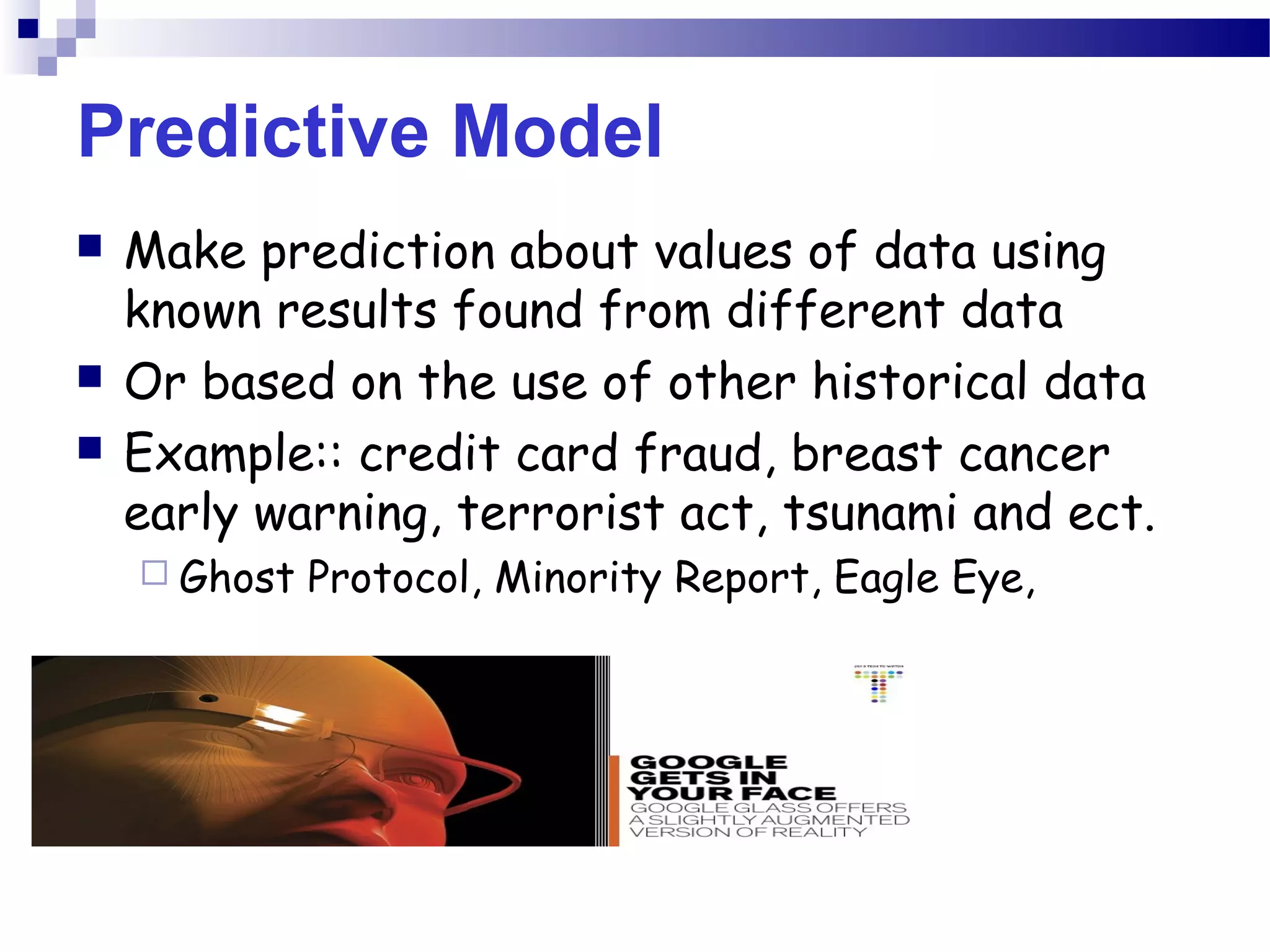 Predictive Model
 Make prediction about values of data using
known results found from different data
 Or based on the use of other historical data
 Example:: credit card fraud, breast cancer
early warning, terrorist act, tsunami and ect.
 Ghost Protocol, Minority Report, Eagle Eye,
 