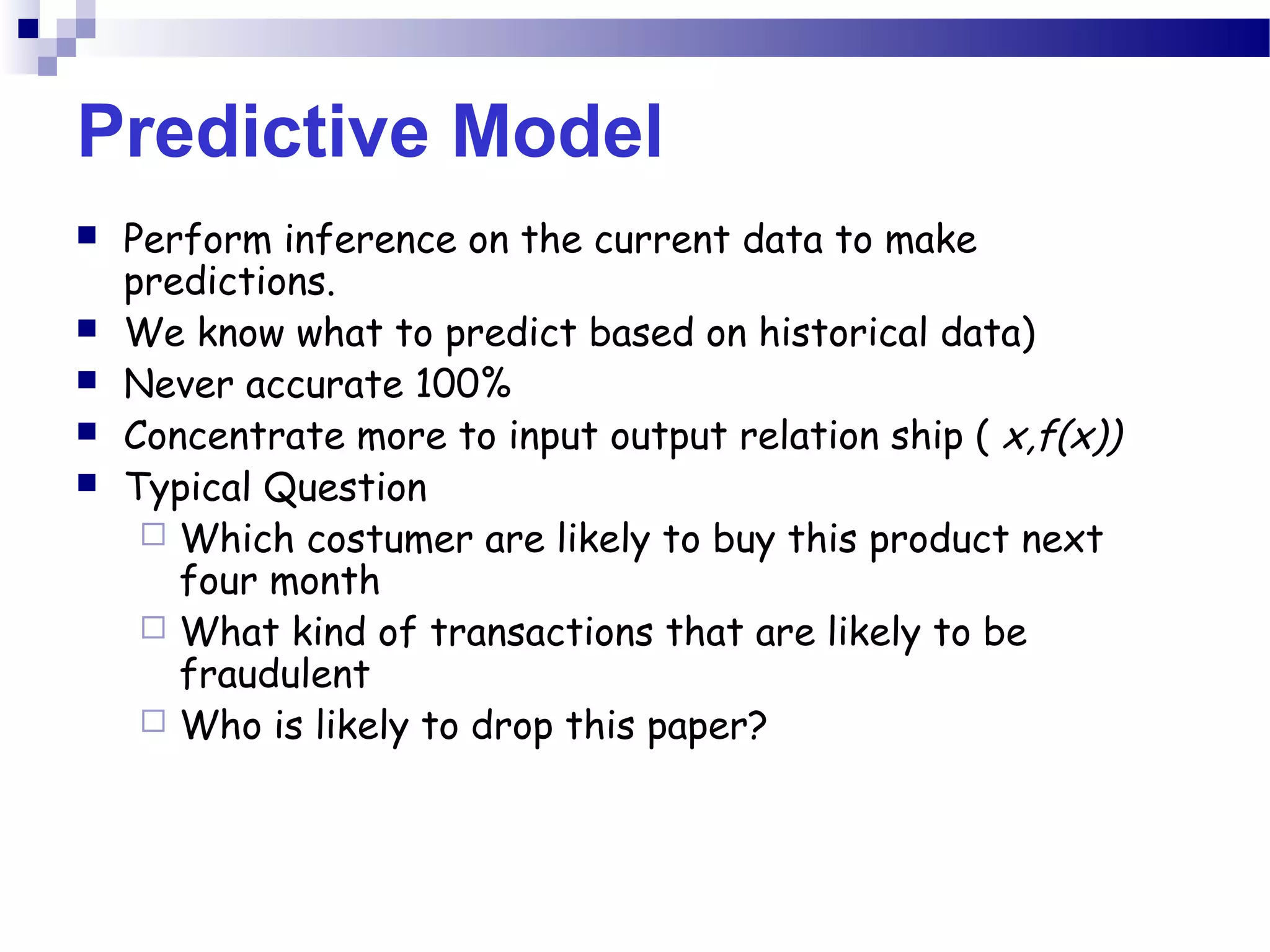 Predictive Model
 Perform inference on the current data to make
predictions.
 We know what to predict based on historical data)
 Never accurate 100%
 Concentrate more to input output relation ship ( x,f(x))
 Typical Question
 Which costumer are likely to buy this product next
four month
 What kind of transactions that are likely to be
fraudulent
 Who is likely to drop this paper?
 