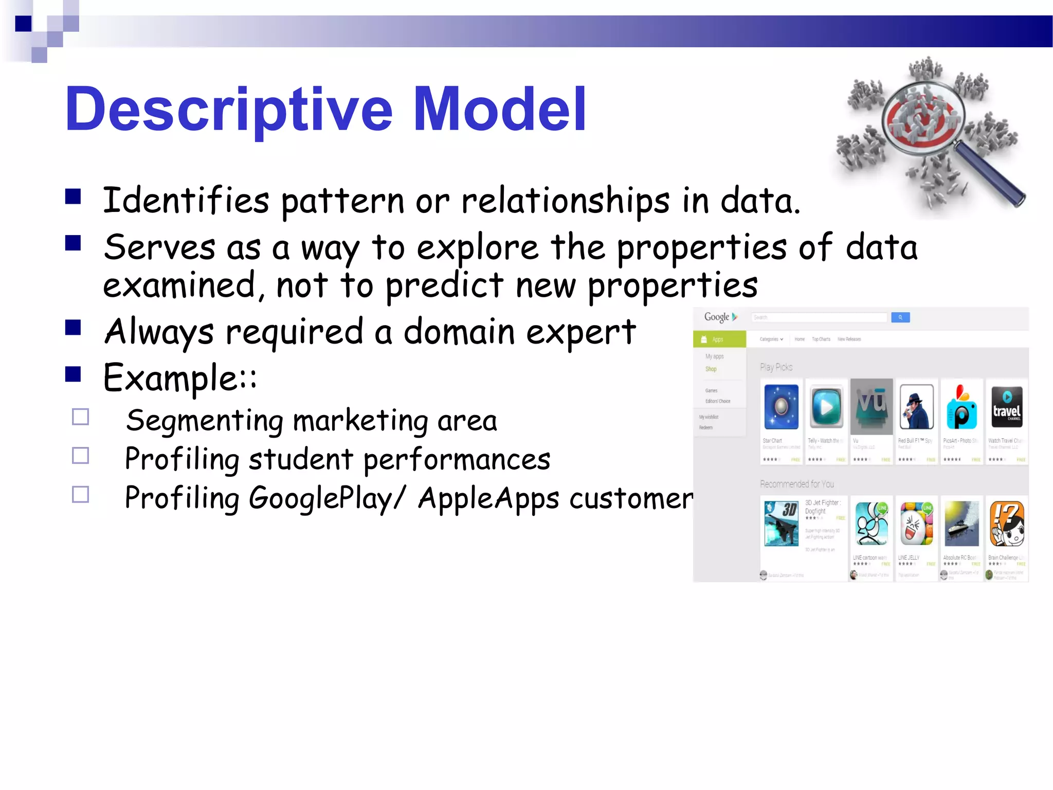 Descriptive Model
 Identifies pattern or relationships in data.
 Serves as a way to explore the properties of data
examined, not to predict new properties
 Always required a domain expert
 Example::
 Segmenting marketing area
 Profiling student performances
 Profiling GooglePlay/ AppleApps customer
 