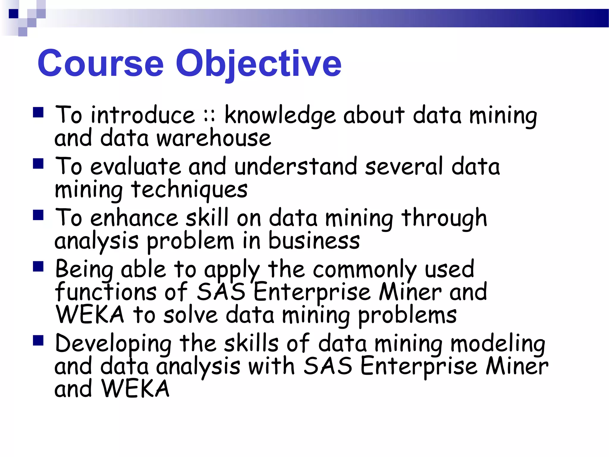 Course Objective
 To introduce :: knowledge about data mining
and data warehouse
 To evaluate and understand several data
mining techniques
 To enhance skill on data mining through
analysis problem in business
 Being able to apply the commonly used
functions of SAS Enterprise Miner and
WEKA to solve data mining problems
 Developing the skills of data mining modeling
and data analysis with SAS Enterprise Miner
and WEKA
 