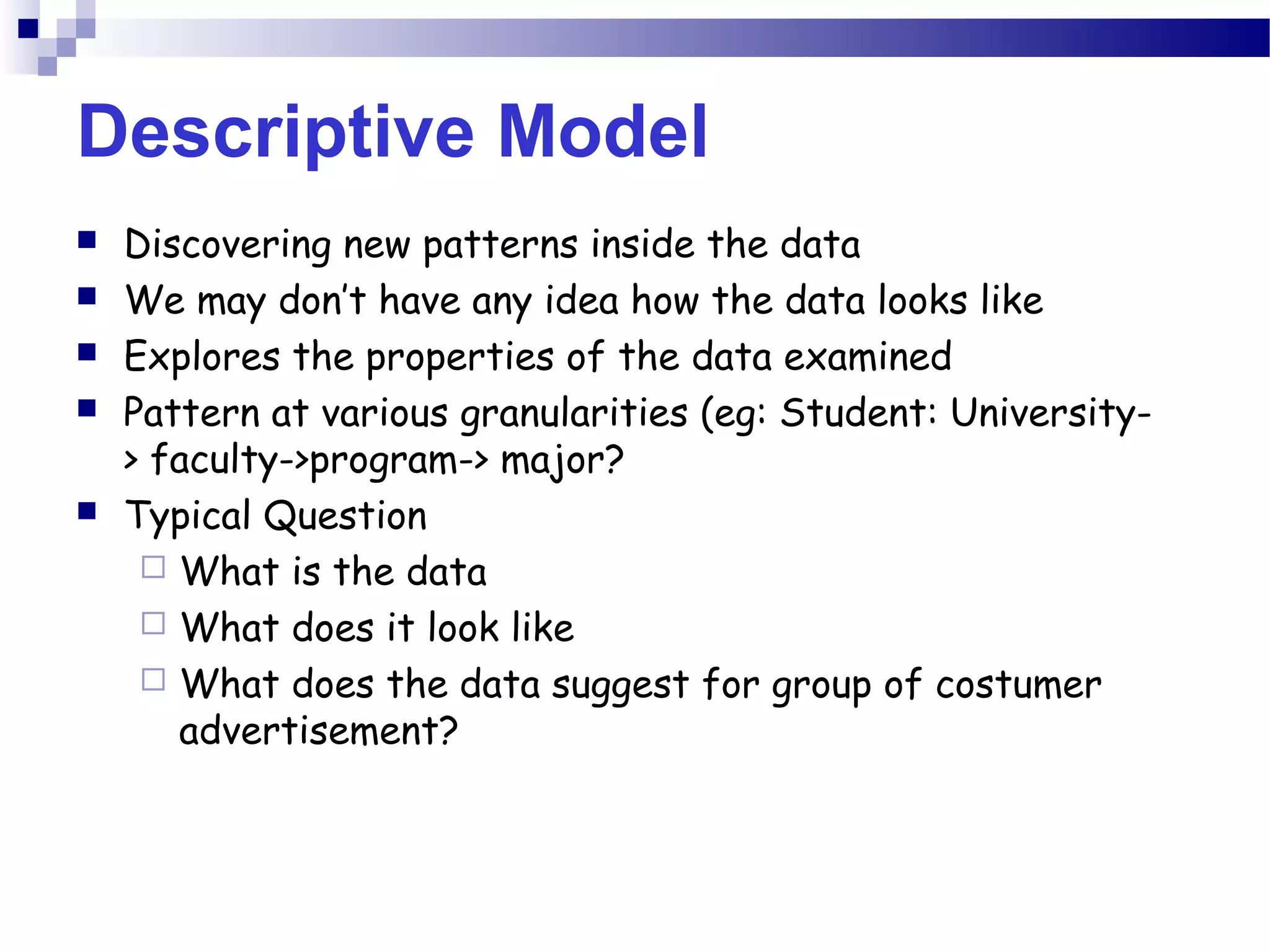 Descriptive Model
 Discovering new patterns inside the data
 We may don’t have any idea how the data looks like
 Explores the properties of the data examined
 Pattern at various granularities (eg: Student: University-
> faculty->program-> major?
 Typical Question
 What is the data
 What does it look like
 What does the data suggest for group of costumer
advertisement?
 