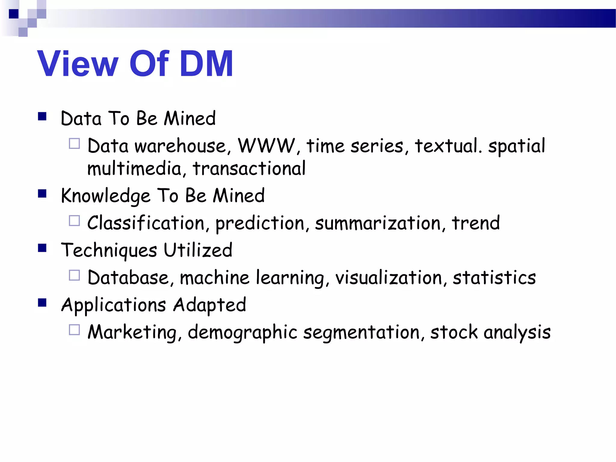 View Of DM
 Data To Be Mined
 Data warehouse, WWW, time series, textual. spatial
multimedia, transactional
 Knowledge To Be Mined
 Classification, prediction, summarization, trend
 Techniques Utilized
 Database, machine learning, visualization, statistics
 Applications Adapted
 Marketing, demographic segmentation, stock analysis
 