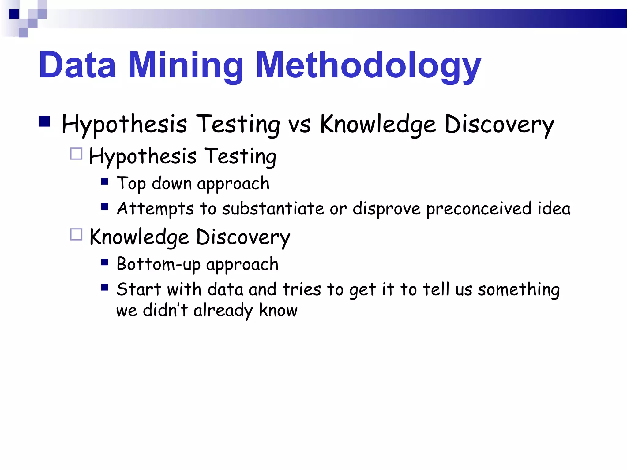 Data Mining Methodology
 Hypothesis Testing vs Knowledge Discovery
 Hypothesis Testing
 Top down approach
 Attempts to substantiate or disprove preconceived idea
 Knowledge Discovery
 Bottom-up approach
 Start with data and tries to get it to tell us something
we didn’t already know
 