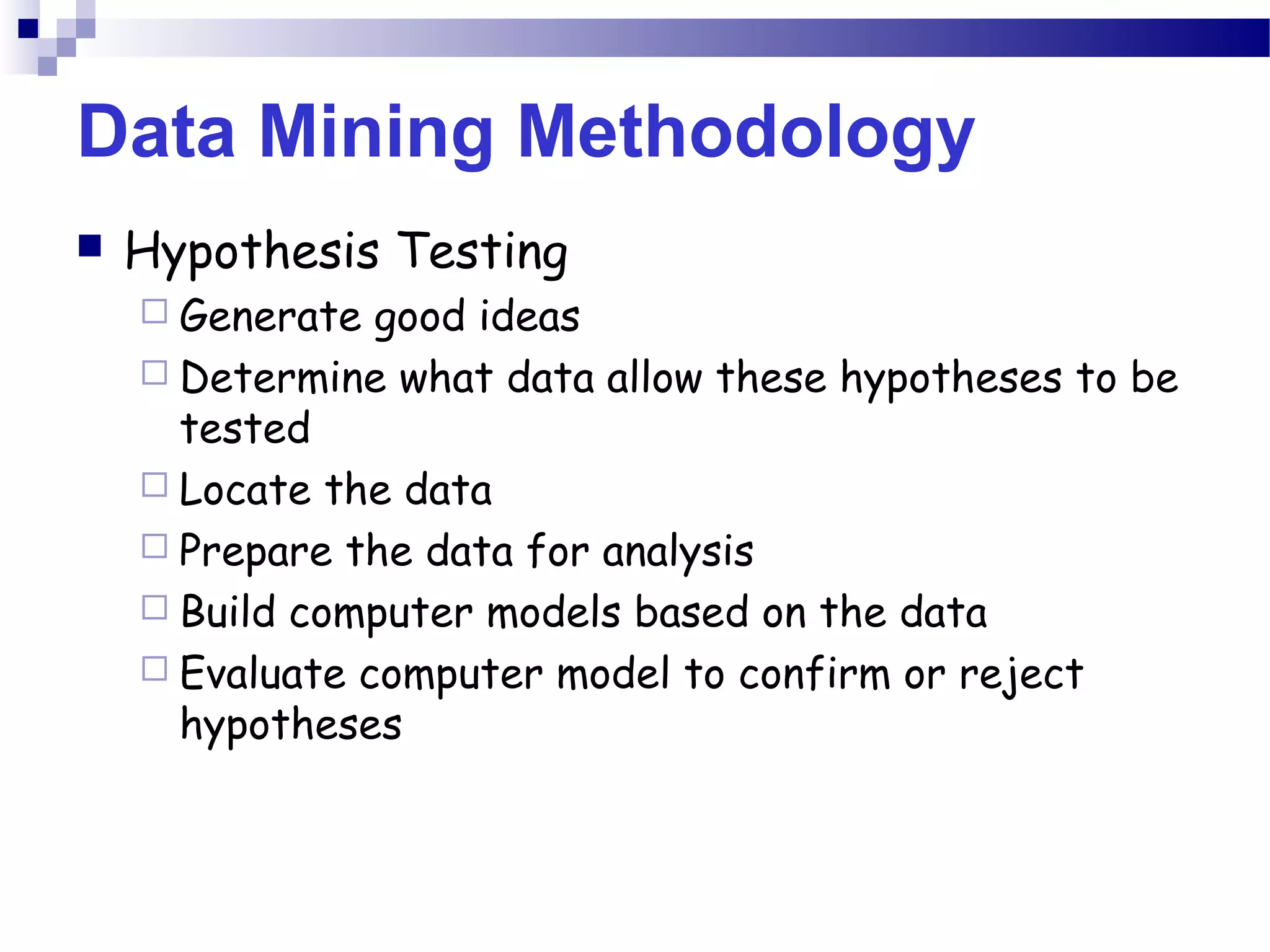 Data Mining Methodology
 Hypothesis Testing
 Generate good ideas
 Determine what data allow these hypotheses to be
tested
 Locate the data
 Prepare the data for analysis
 Build computer models based on the data
 Evaluate computer model to confirm or reject
hypotheses
 