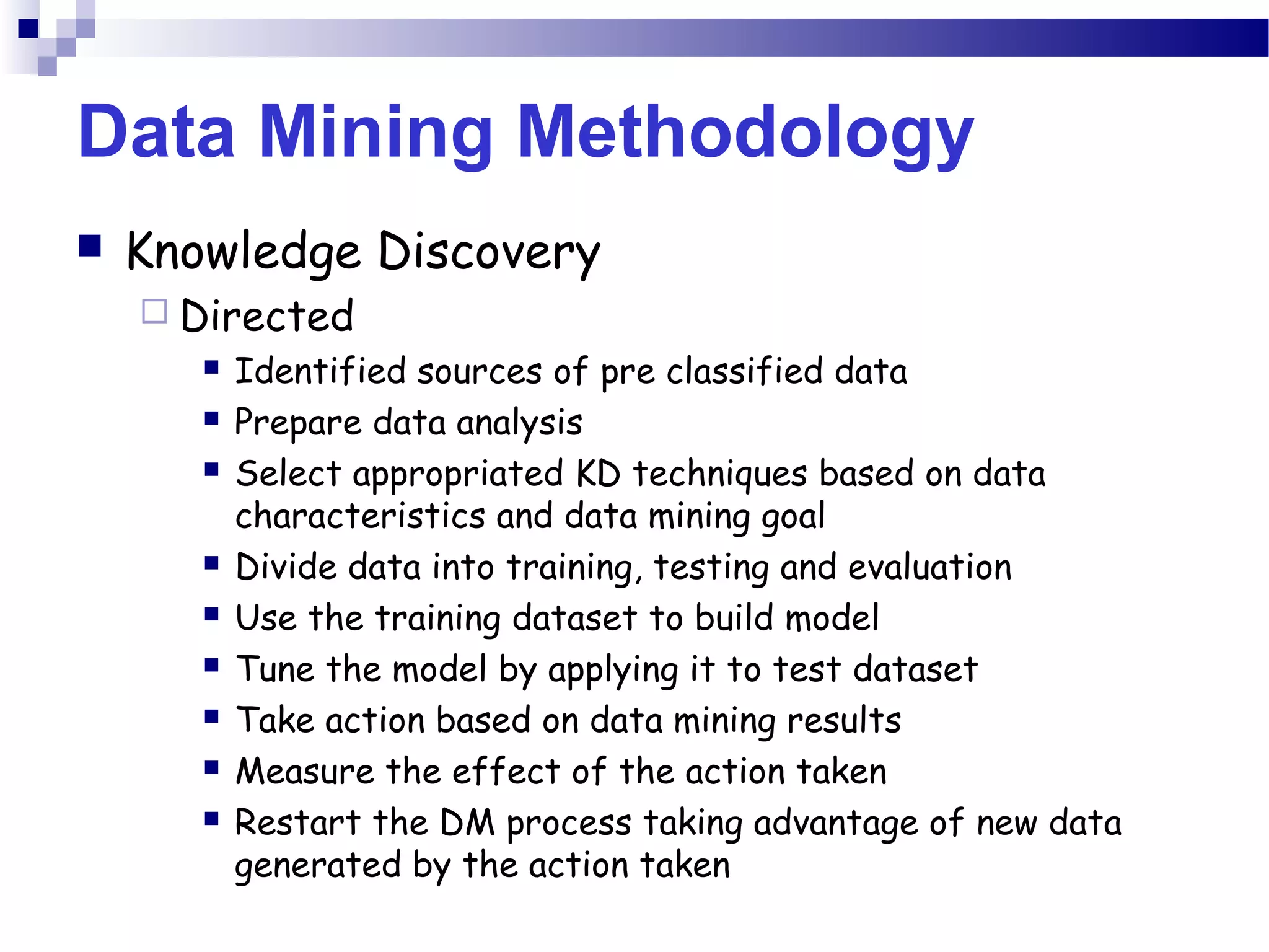 Data Mining Methodology
 Knowledge Discovery
 Directed
 Identified sources of pre classified data
 Prepare data analysis
 Select appropriated KD techniques based on data
characteristics and data mining goal
 Divide data into training, testing and evaluation
 Use the training dataset to build model
 Tune the model by applying it to test dataset
 Take action based on data mining results
 Measure the effect of the action taken
 Restart the DM process taking advantage of new data
generated by the action taken
 