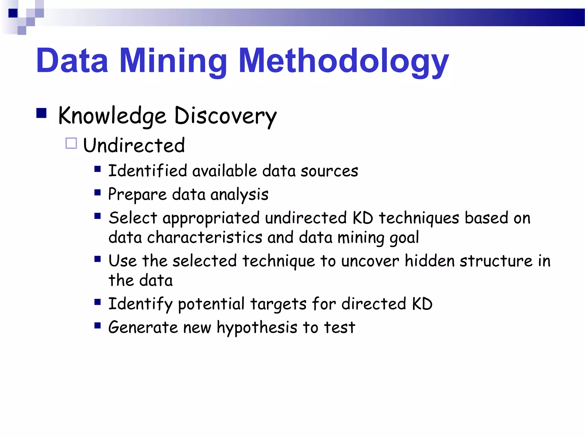 Data Mining Methodology
 Knowledge Discovery
 Undirected
 Identified available data sources
 Prepare data analysis
 Select appropriated undirected KD techniques based on
data characteristics and data mining goal
 Use the selected technique to uncover hidden structure in
the data
 Identify potential targets for directed KD
 Generate new hypothesis to test
 