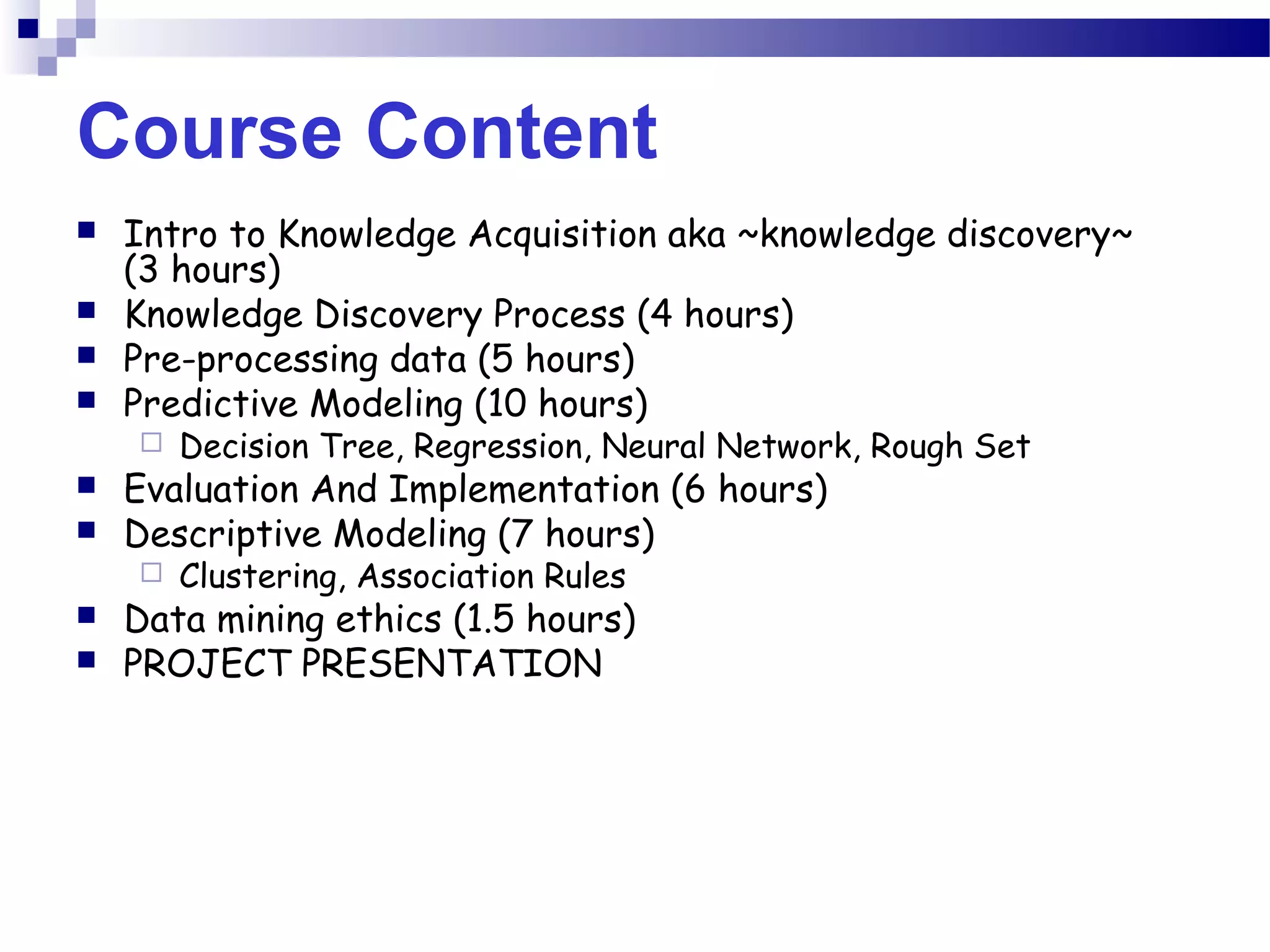 Course Content
 Intro to Knowledge Acquisition aka ~knowledge discovery~
(3 hours)
 Knowledge Discovery Process (4 hours)
 Pre-processing data (5 hours)
 Predictive Modeling (10 hours)
 Decision Tree, Regression, Neural Network, Rough Set
 Evaluation And Implementation (6 hours)
 Descriptive Modeling (7 hours)
 Clustering, Association Rules
 Data mining ethics (1.5 hours)
 PROJECT PRESENTATION
 