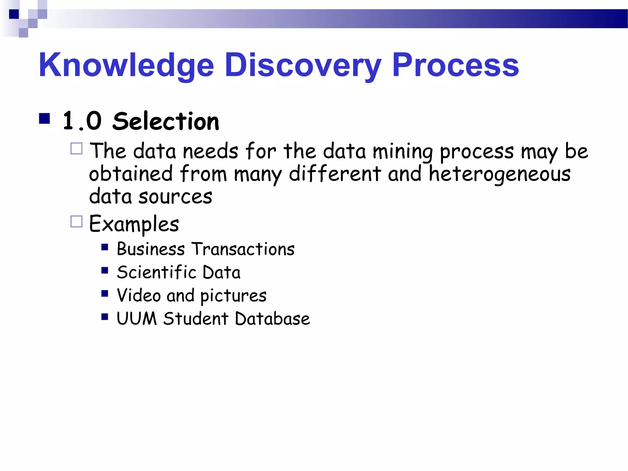 Knowledge Discovery Process
 1.0 Selection
 The data needs for the data mining process may be
obtained from many different and heterogeneous
data sources
 Examples
 Business Transactions
 Scientific Data
 Video and pictures
 UUM Student Database
 