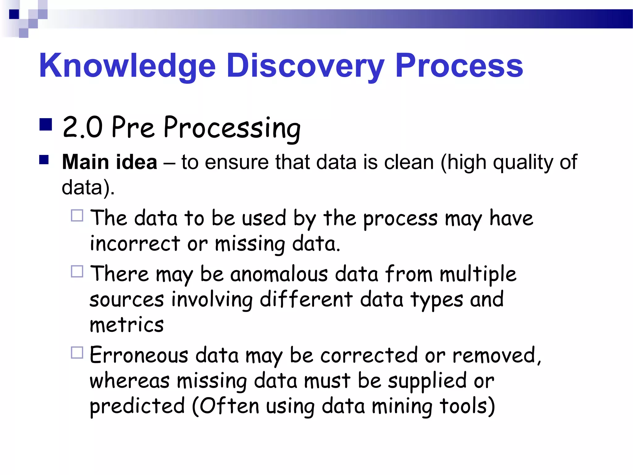 Knowledge Discovery Process
 2.0 Pre Processing
 Main idea – to ensure that data is clean (high quality of
data).
 The data to be used by the process may have
incorrect or missing data.
 There may be anomalous data from multiple
sources involving different data types and
metrics
 Erroneous data may be corrected or removed,
whereas missing data must be supplied or
predicted (Often using data mining tools)
 
