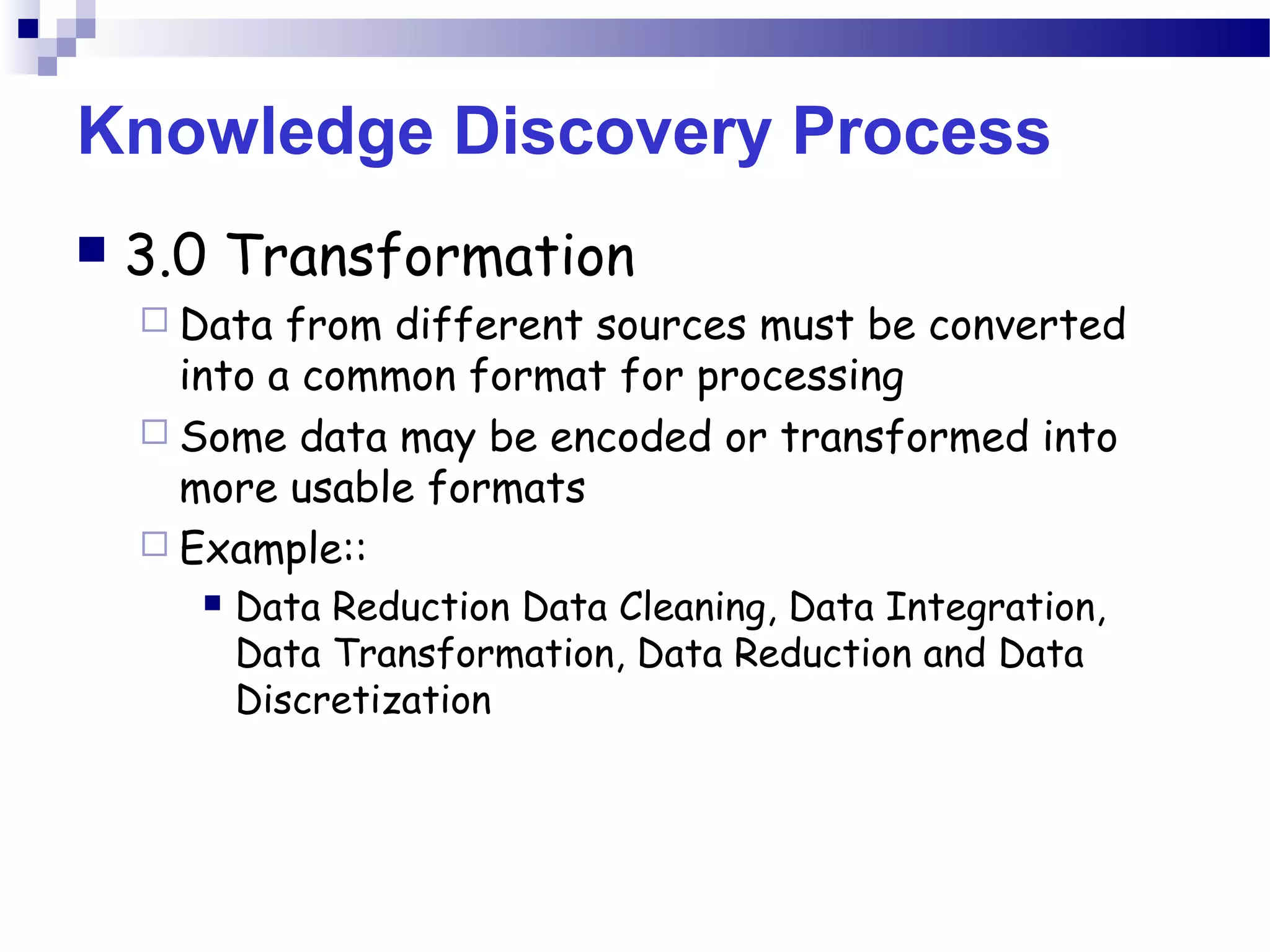 Knowledge Discovery Process
 3.0 Transformation
 Data from different sources must be converted
into a common format for processing
 Some data may be encoded or transformed into
more usable formats
 Example::
 Data Reduction Data Cleaning, Data Integration,
Data Transformation, Data Reduction and Data
Discretization
 