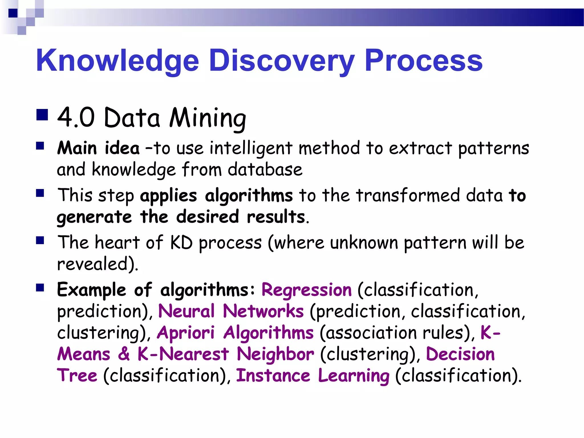 Knowledge Discovery Process
 4.0 Data Mining
 Main idea –to use intelligent method to extract patterns
and knowledge from database
 This step applies algorithms to the transformed data to
generate the desired results.
 The heart of KD process (where unknown pattern will be
revealed).
 Example of algorithms: Regression (classification,
prediction), Neural Networks (prediction, classification,
clustering), Apriori Algorithms (association rules), K-
Means & K-Nearest Neighbor (clustering), Decision
Tree (classification), Instance Learning (classification).
 