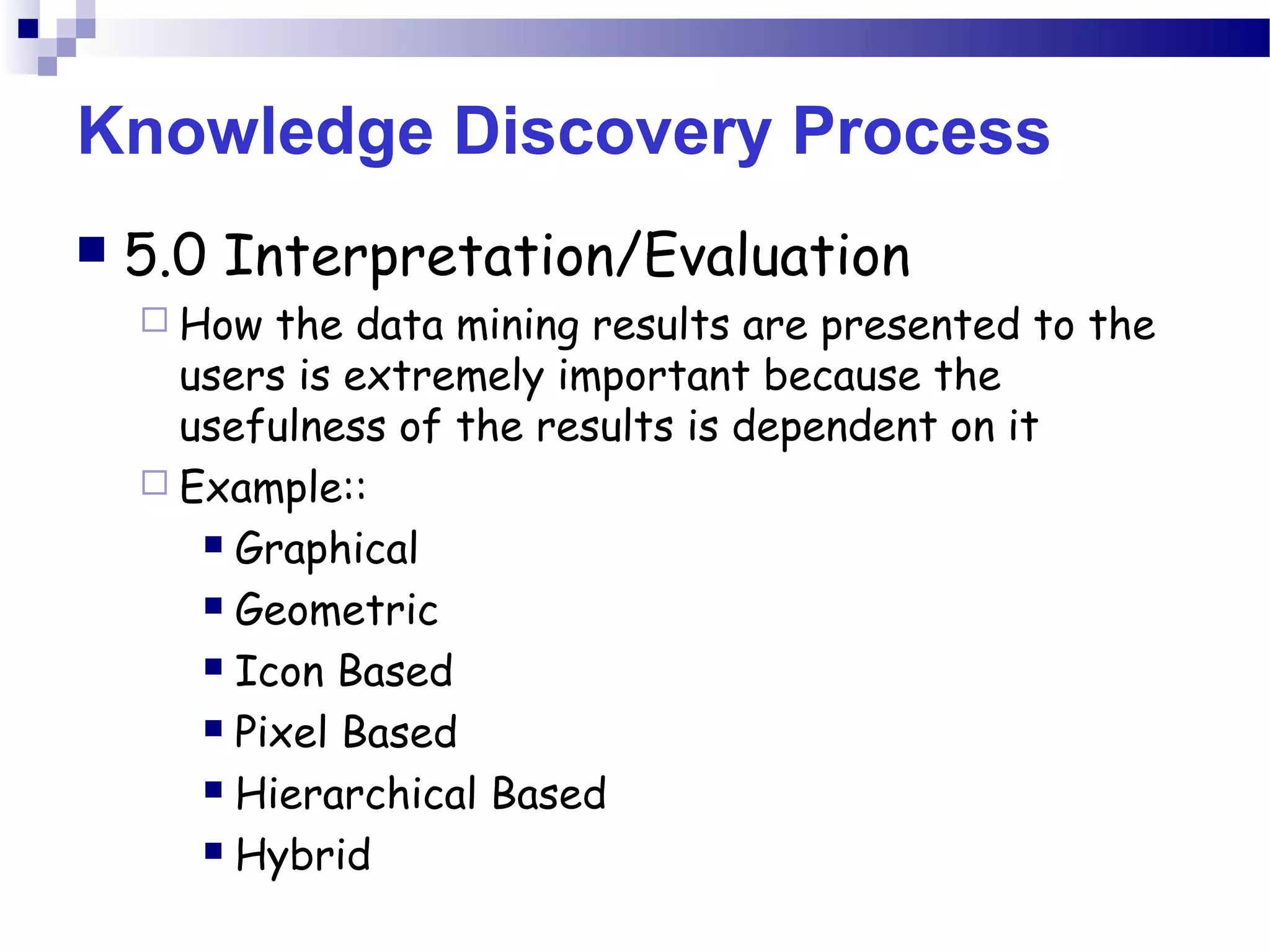 Knowledge Discovery Process
 5.0 Interpretation/Evaluation
 How the data mining results are presented to the
users is extremely important because the
usefulness of the results is dependent on it
 Example::
 Graphical
 Geometric
 Icon Based
 Pixel Based
 Hierarchical Based
 Hybrid
 