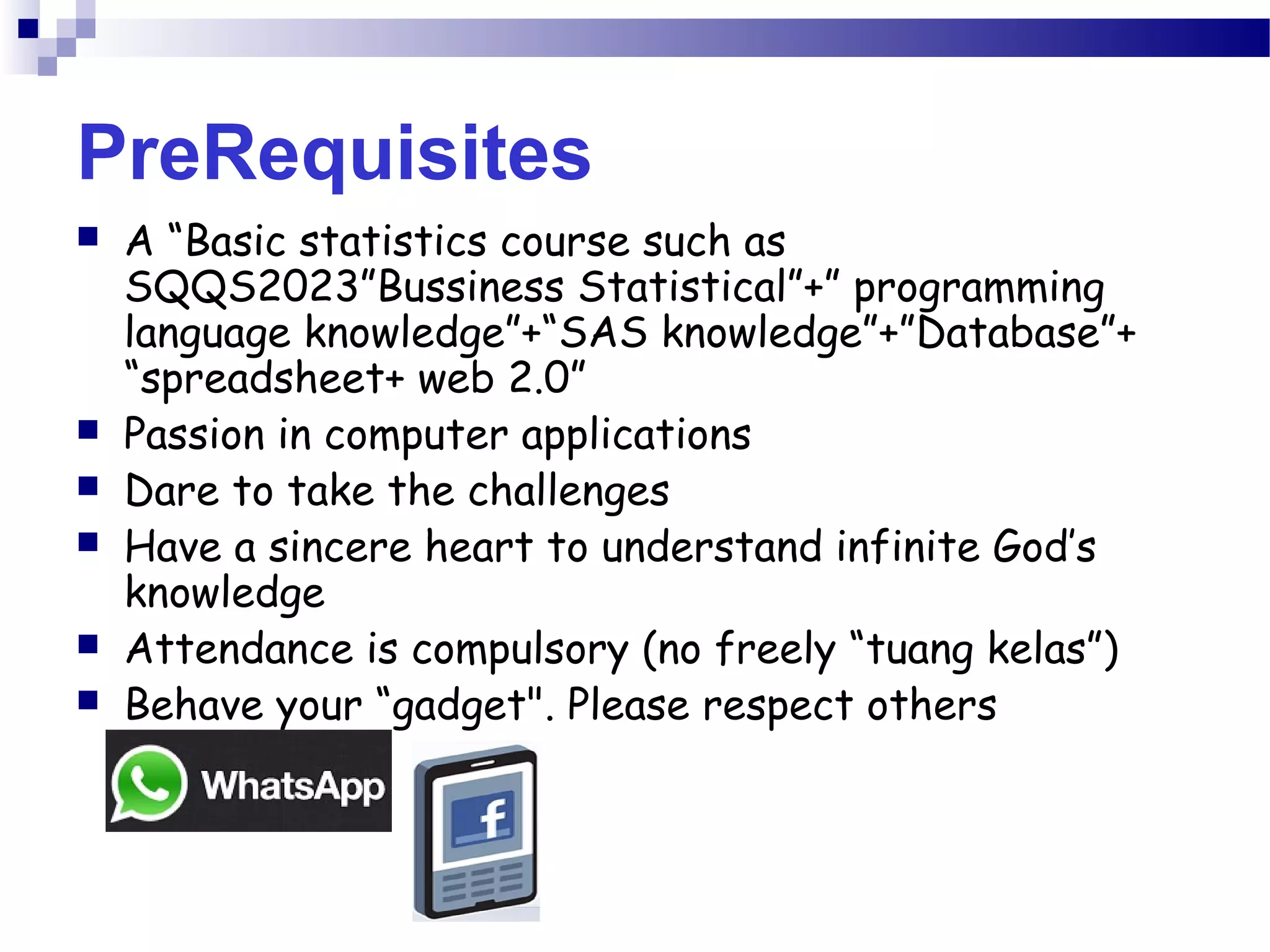 PreRequisites
 A “Basic statistics course such as
SQQS2023”Bussiness Statistical”+” programming
language knowledge”+“SAS knowledge”+”Database”+
“spreadsheet+ web 2.0”
 Passion in computer applications
 Dare to take the challenges
 Have a sincere heart to understand infinite God’s
knowledge
 Attendance is compulsory (no freely “tuang kelas”)
 Behave your “gadget". Please respect others
 