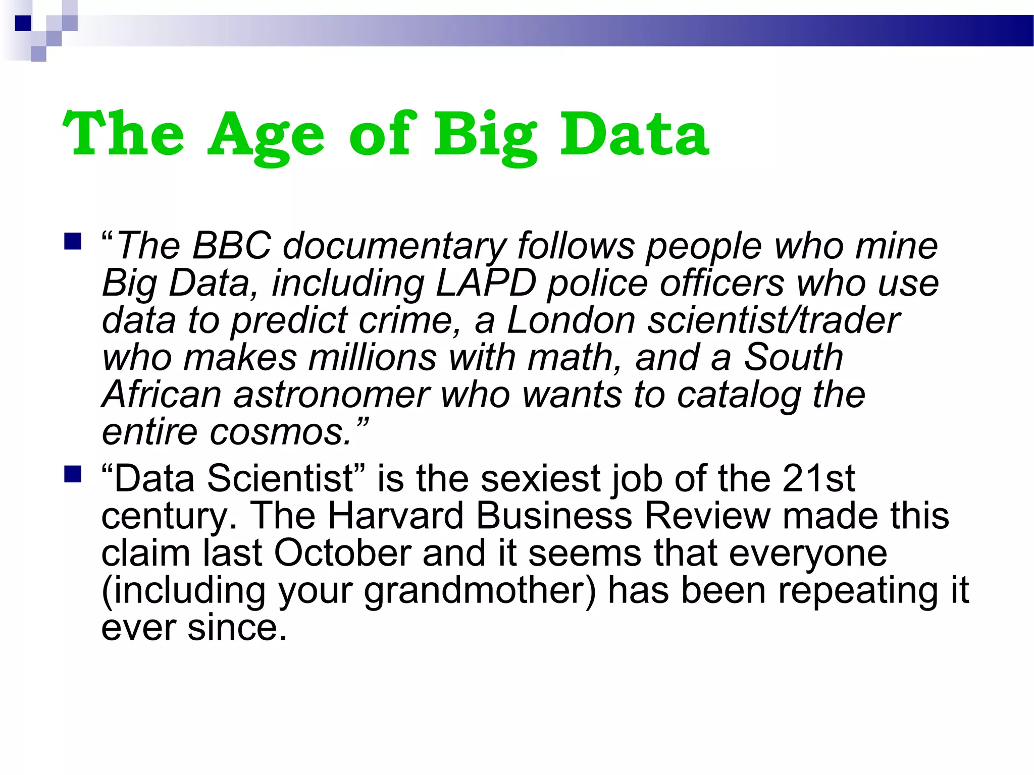The Age of Big Data
 “The BBC documentary follows people who mine
Big Data, including LAPD police officers who use
data to predict crime, a London scientist/trader
who makes millions with math, and a South
African astronomer who wants to catalog the
entire cosmos.”
 “Data Scientist” is the sexiest job of the 21st
century. The Harvard Business Review made this
claim last October and it seems that everyone
(including your grandmother) has been repeating it
ever since.
 