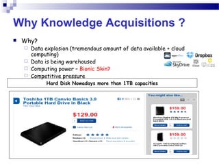 Why Knowledge Acquisitions ?
 Why?
 Data explosion (tremendous amount of data available + cloud
computing)
 Data is being warehoused
 Computing power – Bionic Skin?
 Competitive pressure
Hard Disk Nowadays more than 1TB capacities
 