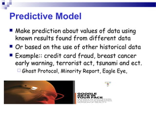 Predictive Model
 Make prediction about values of data using
known results found from different data
 Or based on the use of other historical data
 Example:: credit card fraud, breast cancer
early warning, terrorist act, tsunami and ect.
 Ghost Protocol, Minority Report, Eagle Eye,
 