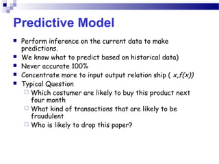 Predictive Model
 Perform inference on the current data to make
predictions.
 We know what to predict based on historical data)
 Never accurate 100%
 Concentrate more to input output relation ship ( x,f(x))
 Typical Question
 Which costumer are likely to buy this product next
four month
 What kind of transactions that are likely to be
fraudulent
 Who is likely to drop this paper?
 