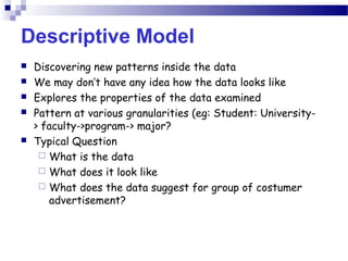 Descriptive Model
 Discovering new patterns inside the data
 We may don’t have any idea how the data looks like
 Explores the properties of the data examined
 Pattern at various granularities (eg: Student: University-
> faculty->program-> major?
 Typical Question
 What is the data
 What does it look like
 What does the data suggest for group of costumer
advertisement?
 