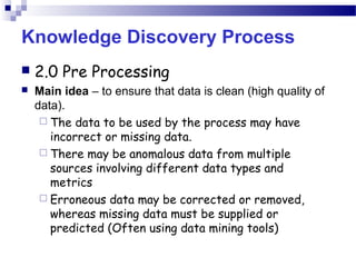 Knowledge Discovery Process
 2.0 Pre Processing
 Main idea – to ensure that data is clean (high quality of
data).
 The data to be used by the process may have
incorrect or missing data.
 There may be anomalous data from multiple
sources involving different data types and
metrics
 Erroneous data may be corrected or removed,
whereas missing data must be supplied or
predicted (Often using data mining tools)
 