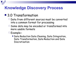 Knowledge Discovery Process
 3.0 Transformation
 Data from different sources must be converted
into a common format for processing
 Some data may be encoded or transformed into
more usable formats
 Example::
 Data Reduction Data Cleaning, Data Integration,
Data Transformation, Data Reduction and Data
Discretization
 