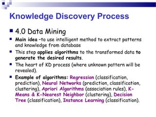 Knowledge Discovery Process
 4.0 Data Mining
 Main idea –to use intelligent method to extract patterns
and knowledge from database
 This step applies algorithms to the transformed data to
generate the desired results.
 The heart of KD process (where unknown pattern will be
revealed).
 Example of algorithms: Regression (classification,
prediction), Neural Networks (prediction, classification,
clustering), Apriori Algorithms (association rules), K-
Means & K-Nearest Neighbor (clustering), Decision
Tree (classification), Instance Learning (classification).
 