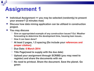 Assignment 1
 Individual Assignment >> you may be selected (randomly) to present
your answer? (2 minutes max)
 Discuss how data mining application can be utilized in construction
project.
 You may discuss
 Give an appropriated example of any construction issues? Ect. Weather
forecasting to determine the development time, housing loan issues..
 How it can been done?
 At least 2 pages, 1.5 spacing (Do include your references and
proper citation)
 Due Date: 6 March 2014
 Title Page(need to supply with the due date)
 Upload your assignment through SCRIBD (you may need to
register) and share the documents with me
 No need to printout. Share the document. Save the planet. Go
green
 