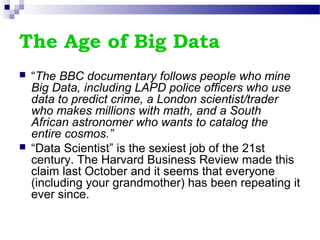 The Age of Big Data
 “The BBC documentary follows people who mine
Big Data, including LAPD police officers who use
data to predict crime, a London scientist/trader
who makes millions with math, and a South
African astronomer who wants to catalog the
entire cosmos.”
 “Data Scientist” is the sexiest job of the 21st
century. The Harvard Business Review made this
claim last October and it seems that everyone
(including your grandmother) has been repeating it
ever since.
 