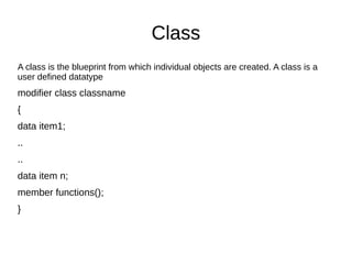 Class
A class is the blueprint from which individual objects are created. A class is a
user defined datatype
modifier class classname
{
data item1;
..
..
data item n;
member functions();
}
 
