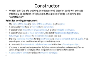 Constructor
• When ever we are creating an object some piece of code will execute
internally to perform initialization, that piece of code is nothing but
“constructor“.
Rules for writing constructors
• The name of the class and name of the constructor must be same
• A constructor may have or may not have parameters
• If a constructor doesn’t have any parameters, it is called ‘default‘ constructor.
• If a constructor has 1 or more parameters, It is called “Parameterized constructor.
• Return type is not allowed for the constructors even void also
• the only applicable modifiers for the constructors are private, protected, default, public. If we
are using any other modifiers we will get compile time error.
• A constructor is automatically called and executed at the time of creating an object.
• If nothing is passed to the object,then default constructor is called and executed.if some
values are passed to the object ,then the parameterized constructor is called
• A constructor is called and executed only once per object
•
 
