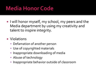  I will honor myself, my school, my peers and the
Media department by using my creativity and
talent to inspire integrity.
 Violations
 Defamation of another person
 Use of copyrighted materials
 Inappropriate downloading of media
 Abuse of technology
 Inappropriate behavior outside of classroom
 