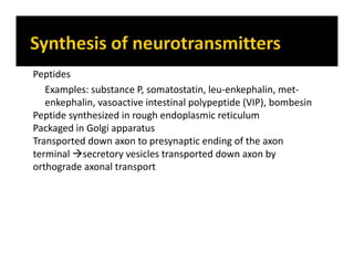 Peptides
Examples: substance P, somatostatin, leu-enkephalin, met-
enkephalin, vasoactive intestinal polypeptide (VIP), bombesin
Peptide synthesized in rough endoplasmic reticulum
Packaged in Golgi apparatus
Transported down axon to presynaptic ending of the axon
terminal secretory vesicles transported down axon by
orthograde axonal transport
 