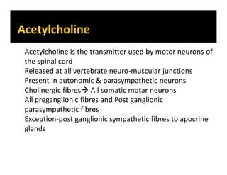 Acetylcholine is the transmitter used by motor neurons of
the spinal cord
Released at all vertebrate neuro-muscular junctions
Present in autonomic & parasympathetic neurons
Cholinergic fibres All somatic motar neurons
All preganglionic fibres and Post ganglionic
parasympathetic fibres
Exception-post ganglionic sympathetic fibres to apocrine
glands
 