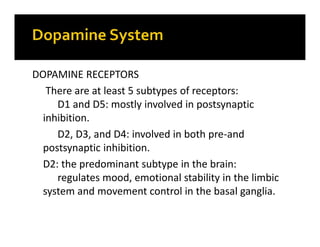 DOPAMINE RECEPTORS
There are at least 5 subtypes of receptors:
D1 and D5: mostly involved in postsynaptic
inhibition.
D2, D3, and D4: involved in both pre-and
postsynaptic inhibition.
D2: the predominant subtype in the brain:
regulates mood, emotional stability in the limbic
system and movement control in the basal ganglia.
 