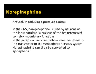 Arousal, Mood, Blood pressure control
In the CNS, norepinephrine is used by neurons of
the locus coruleus, a nucleus of the brainstem with
complex modulatory functions
In the peripheral nervous system, norepinephrine is
the transmitter of the sympathetic nervous system
Norepinephrine can then be converted to
epinephrine
 